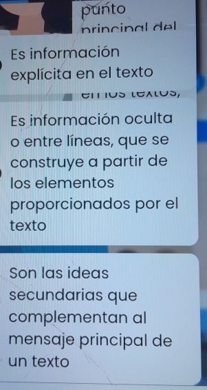 punto 
princ n al dl 
Es información 
explícita en el texto 
LEALUS 
Es información oculta 
o entre líneas, que se 
construye a partir de 
los elementos 
proporcionados por el 
texto 
Son las ideas 
secundarias que 
complementan al 
mensaje principal de 
un texto