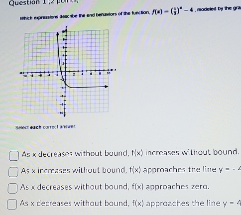 Which expressions describe the end behaviors of the function, f(x)=( 1/3 )^x-4 , modeled by the gra
Select each correct answer
As x decreases without bound, f(x) increases without bound.
As x increases without bound, f(x) approaches the line y=-4
As x decreases without bound, f(x) approaches zero.
As x decreases without bound, f(x) approaches the line y=4