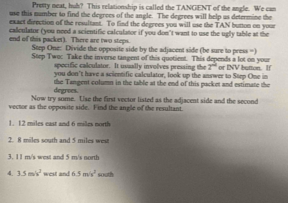 Pretty neat, huh? This relationship is called the TANGENT of the angle. We can 
use this number to find the degrees of the angle. The degrees will help us determine the 
exact direction of the resultant. To find the degrees you will use the TAN button on your 
calculator (you need a scientific calculator if you don’t want to use the ugly table at the 
end of this packet). There are two steps. 
Step One: Divide the opposite side by the adjacent side (be sure to press =) 
Step Two: Take the inverse tangent of this quotient. This depends a lot on your 
specific calculator. It usually involves pressing the 2^(nd) or INV button. If 
you don’t have a scientific calculator, look up the answer to Step One in 
the Tangent column in the table at the end of this packet and estimate the 
degrees. 
Now try some. Use the first vector listed as the adjacent side and the second 
vector as the opposite side. Find the angle of the resultant. 
1. 12 miles east and 6 miles north 
2. 8 miles south and 5 miles west 
3. 11 m/s west and 5 m/s north 
4. 3.5m/s^2 west and 6.5m/s^2 south