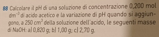 Calcolare il pH di una soluzione di concentrazione 0,200 mol
dm^(-3) di acido acetico e la variazione di pH quando si aggiun- 
gono, a 250cm^3 della soluzione dell’acido, le seguenti masse 
di NaOH: a) 0,820 g; b) 1,00 g; c) 2,70 g.