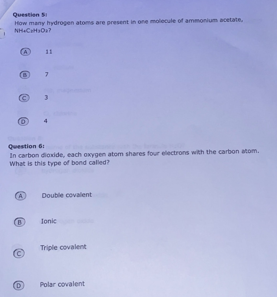 How many hydrogen atoms are present in one molecule of ammonium acetate,
1 NH4C2H3O2?
A 11
B 7
C 3
D 4
Question 6:
In carbon dioxide, each oxygen atom shares four electrons with the carbon atom.
What is this type of bond called?
A Double covalent
B Ionic
Triple covalent
C
D Polar covalent