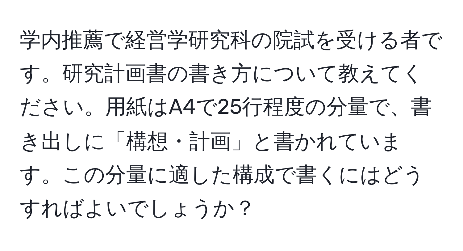 学内推薦で経営学研究科の院試を受ける者です。研究計画書の書き方について教えてください。用紙はA4で25行程度の分量で、書き出しに「構想・計画」と書かれています。この分量に適した構成で書くにはどうすればよいでしょうか？