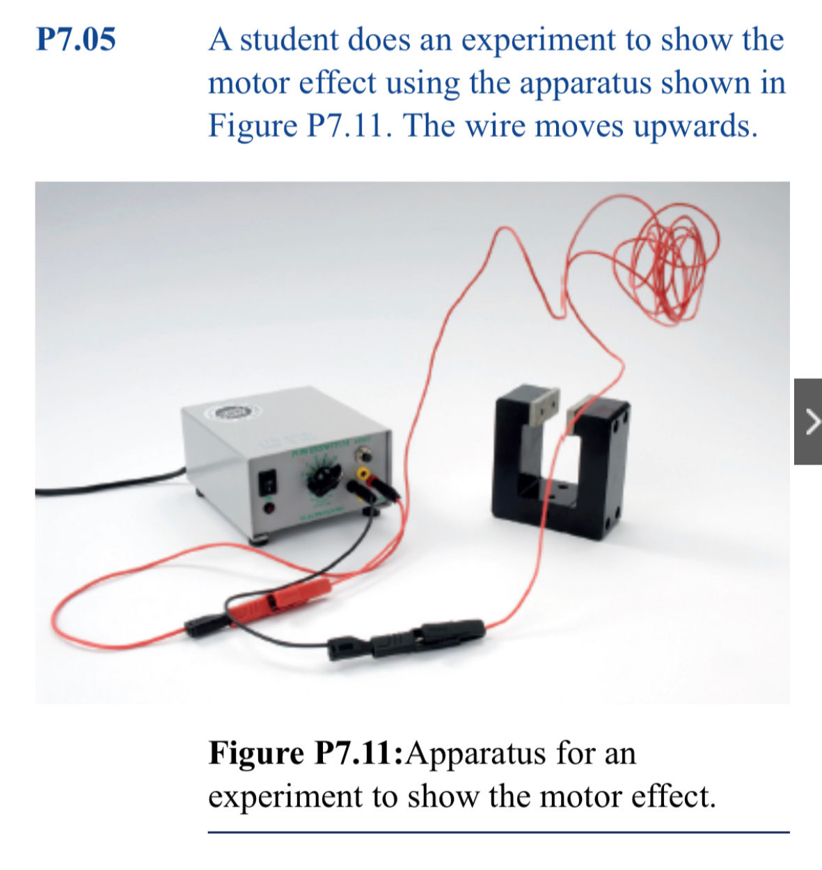 P7.05 A student does an experiment to show the 
motor effect using the apparatus shown in 
Figure P7.11. The wire moves upwards. 
Figure P7.11:Apparatus for an 
experiment to show the motor effect. 
_ 
_