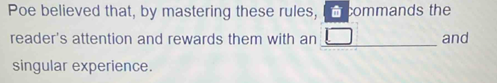 Poe believed that, by mastering these rules, commands the 
reader's attention and rewards them with an _and 
singular experience.