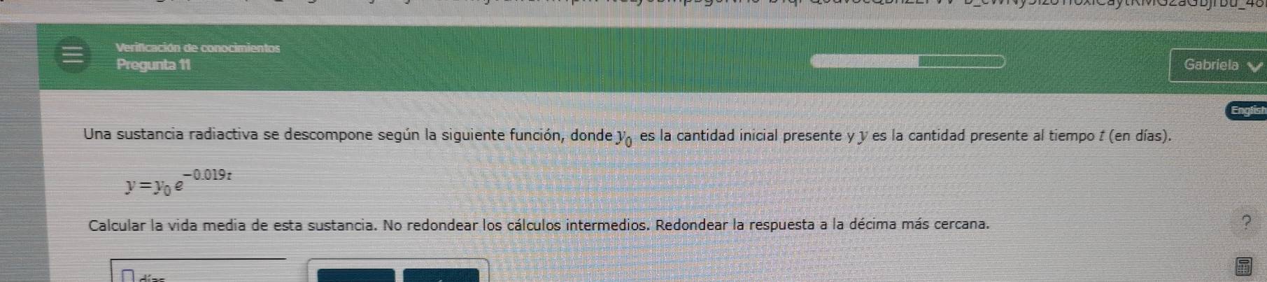 Verificación de conocimientos 
Pregunta 11 Gabriela 
Una sustancia radiactiva se descompone según la siguiente función, donde y es la cantidad inicial presente y y es la cantidad presente al tiempo I (en días).
y=y_0e^(-0.019t)
Calcular la vida media de esta sustancia. No redondear los cálculos intermedios. Redondear la respuesta a la décima más cercana. 
2