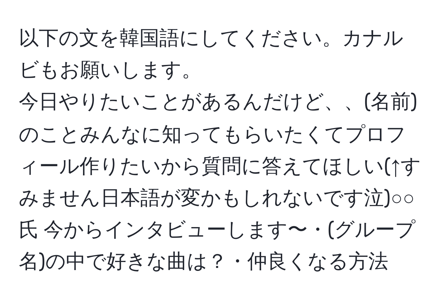 以下の文を韓国語にしてください。カナルビもお願いします。
今日やりたいことがあるんだけど、、(名前)のことみんなに知ってもらいたくてプロフィール作りたいから質問に答えてほしい(↑すみません日本語が変かもしれないです泣)○○氏 今からインタビューします〜・(グループ名)の中で好きな曲は？・仲良くなる方法