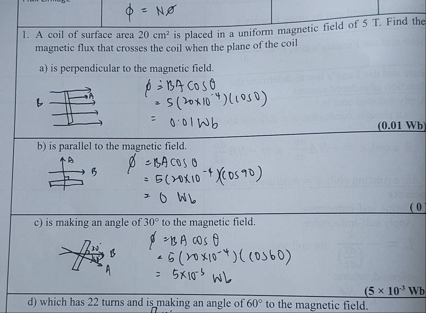 A coil of surface area 20cm^2 is placed in a uniform magnetic field of 5 T. Find the 
magnetic flux that crosses the coil when the plane of the coil 
a) is perpendicular to the magnetic field. 
(0.01 Wb
b) is parallel to the magnetic field. 
c) is making an angle of 30° to the magnetic field.
(5* 10^(-3)Wb
d) which has 22 turns and is making an angle of 60° to the magnetic field.