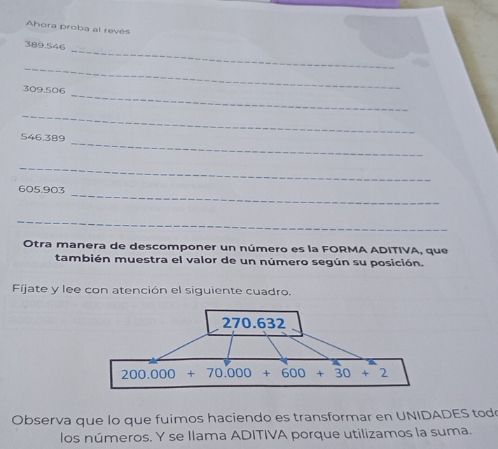 Ahora proba al revés
_
389.546
_
_
309.506
_
_
546.389
_
_
605.903
_
Otra manera de descomponer un número es la FORMA ADITIVA, que
también muestra el valor de un número según su posición.
Fíjate y lee con atención el siguiente cuadro.
Observa que lo que fuimos haciendo es transformar en UNIDADES todo
los números. Y se llama ADITIVA porque utilizamos la suma.