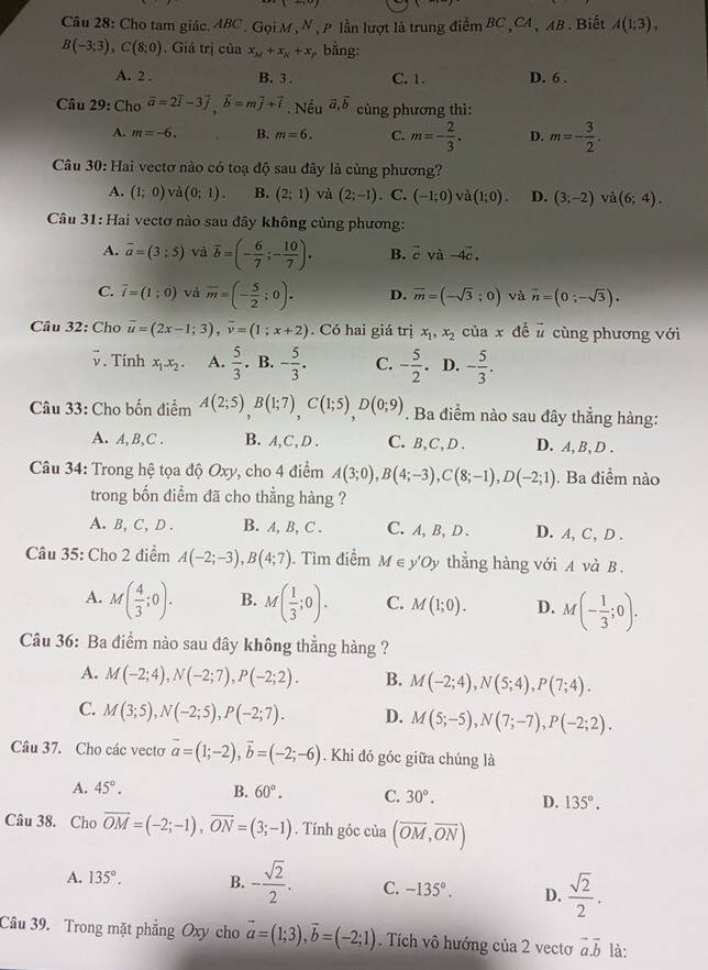 Cho tam giác. ABC. Gọi M, N , P lần lượt là trung điểm BC , CA , AB . Biết A(1:3).
B(-3;3),C(8;0) , Giá trị của x_M+x_N+x bằng:
A. 2 . B. 3 . C. 1. D. 6 .
Câu 29: Ch_Ooverline a=2overline i-3overline j,vector b=moverline j+vector i. Nếu vector a,vector b cùng phương thì:
A. m=-6. B. m=6. C. m=- 2/3 . D. m=- 3/2 .
Câu 30: Hai vectơ nào có toạ độ sau đây là cùng phương?
A. (1;0) và (0;1). B. (2;1) và (2;-1). C. (-1;0) và (1;0). D. (3;-2) và (6;4).
Câu 31: Hai vectơ nào sau đây không cùng phương:
A. vector a=(3:5) và overline b=(- 6/7 ;- 10/7 )· B. vector cvvector a-4vector c.
C. overline i=(1;0) và overline m=(- 5/2 ;0). D. vector m=(-sqrt(3);0) và overline n=(0;-sqrt(3)).
Câu 32: Cho vector u=(2x-1;3),vector v=(1;x+2). Có hai giá trị x_1,x_2 của x đề vector u cùng phương với
v. Tính x_1.x_2. A.  5/3 . B. - 5/3 . C. - 5/2  D. - 5/3 .
Câu 33: Cho bốn điểm A(2;5),B(1;7),C(1;5),D(0;9). Ba điểm nào sau đây thẳng hàng:
A. A, B,C . B. A,C, D . C. B,C, D . D. A, B, D .
Câu 34: Trong hệ tọa độ Oxy, cho 4 điểm A(3;0),B(4;-3),C(8;-1),D(-2;1). Ba điểm nào
trong bốn điểm đã cho thẳng hàng ?
A. B, C, D . B. A, B, C . C. A, B, D . D. A, C, D .
Câu 35: Cho 2 điểm A(-2;-3),B(4;7). Tìm điểm M∈ y'Oy thẳng hàng với A và B .
A. M( 4/3 ;0). B. M( 1/3 ;0). C. M(1;0). D. M(- 1/3 ;0).
Câu 36: Ba điểm nào sau đây không thẳng hàng ?
A. M(-2;4),N(-2;7),P(-2;2). B. M(-2;4),N(5;4),P(7;4).
C. M(3;5),N(-2;5),P(-2;7). D. M(5;-5),N(7;-7),P(-2;2).
Câu 37. Cho các vecto vector a=(1;-2),vector b=(-2;-6). Khi đó góc giữa chúng là
A. 45°. B. 60°. C. 30°. D. 135°.
Câu 38. Cho overline OM=(-2;-1),overline ON=(3;-1). Tính góc của (overline OM,overline ON)
A. 135°. B. - sqrt(2)/2 . C. -135°. D.  sqrt(2)/2 .
Câu 39. Trong mặt phẳng Oxy cho vector a=(1;3),vector b=(-2;1). Tích vô hướng của 2 vectơ vector a.vector b là: