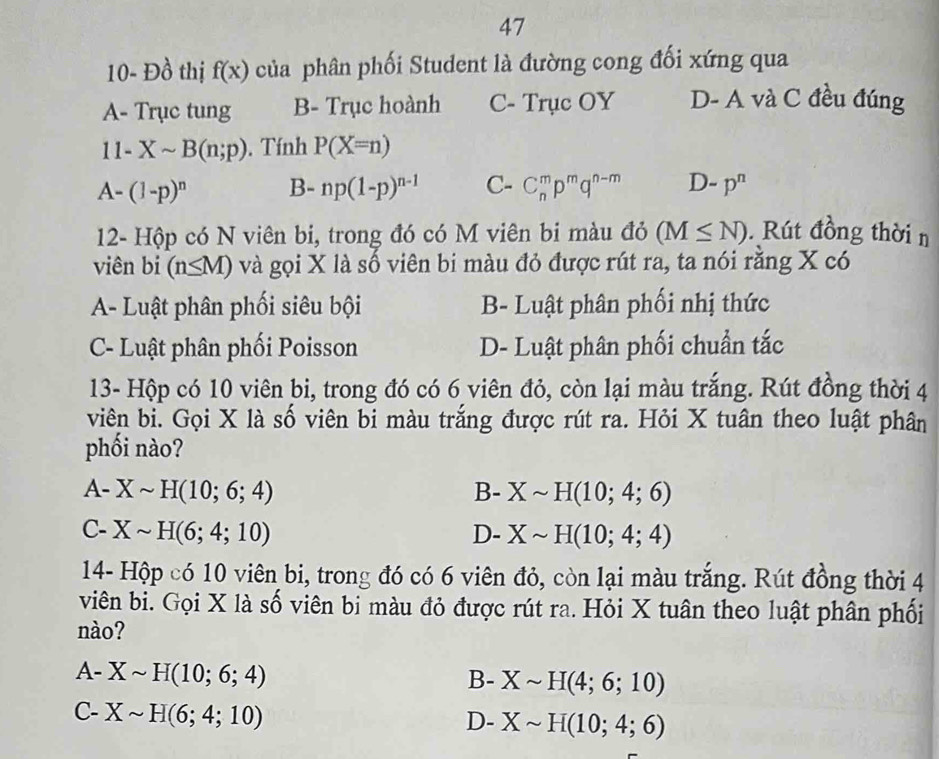 47
10- Đồ thị f(x) của phân phối Student là đường cong đối xứng qua
A- Trục tung B- Trục hoành C- Trục OY D- A và C đều đúng
11-Xsim B(n;p). Tính P(X=n)
A-(1-p)^n B- np(1-p)^n-1 C- C_n^(mp^m)q^(n-m) D-p^n
12- Hộp có N viên bi, trong đó có M viên bi màu đỏ (M≤ N). Rút đồng thời n
viên bi (n≤ M) và gọi X là số viên bi màu đỏ được rút ra, ta nói răng X có
A- Luật phân phối siêu bội B- Luật phân phối nhị thức
C- Luật phân phối Poisson D- Luật phân phối chuẩn tắc
13- Hộp có 10 viên bi, trong đó có 6 viên đỏ, còn lại màu trắng. Rút đồng thời 4
viên bi. Gọi X là số viên bi màu trắng được rút ra. Hỏi X tuân theo luật phân
phối nào?
A- Xsim H(10;6;4) B- Xsim H(10;4;6)
C- Xsim H(6;4;10) D- Xsim H(10;4;4)
14- Hộp có 10 viên bi, trong đó có 6 viên đỏ, còn lại màu trắng. Rút đồng thời 4
viên bi. Gọi X là số viên bi màu đỏ được rút ra. Hỏi X tuân theo luật phân phối
nào?
A- Xsim H(10;6;4)
B- Xsim H(4;6;10)
C- Xsim H(6;4;10)
D- Xsim H(10;4;6)