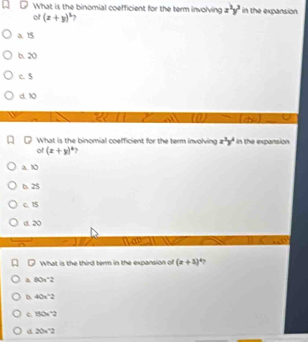 What is the binomial coefficient for the term involving x^2y^3 in the expansion
of (x+y)^5
a. 15
b. 20
c. 5
d. 10
8
What is the binomial coefficient for the term involving x^2y^4 in the expansion
of (x+y)^6
a. 10
D. 25
c. 15
d. 20
What is the third term in the expansion of (x+5)^circ 
a 90x^(wedge)2
D 40x^(wedge)2
c 150x^(wedge)2
d 20x^(wedge)2