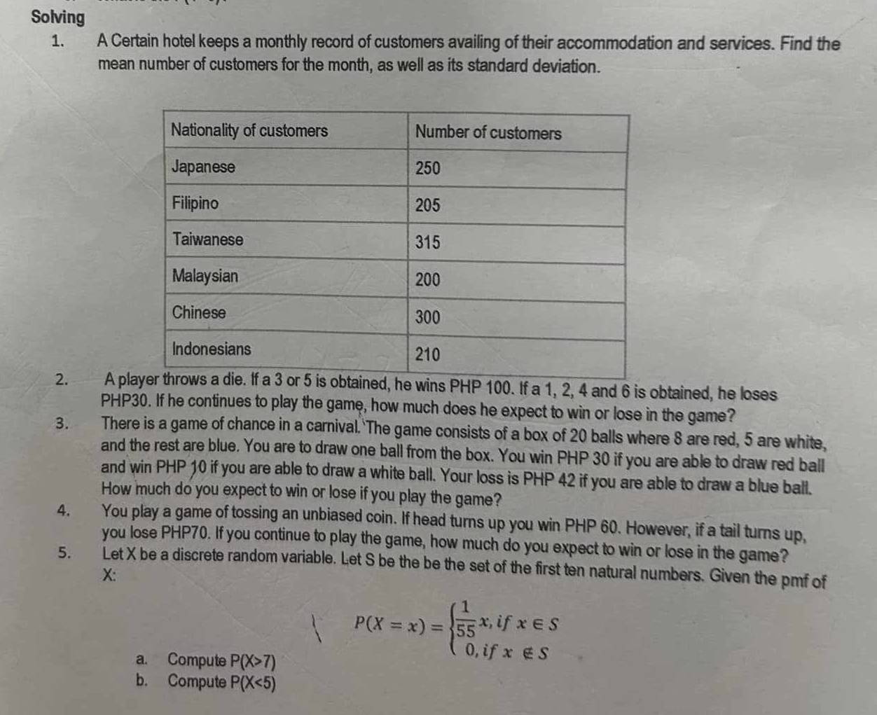 Solving
1. A Certain hotel keeps a monthly record of customers availing of their accommodation and services. Find the
mean number of customers for the month, as well as its standard deviation.
2. A plHP 100. If a 1, 2, 4 and 6 is obtained, he loses
PHP30. If he continues to play the game, how much does he expect to win or lose in the game?
3. There is a game of chance in a carnival. The game consists of a box of 20 balls where 8 are red, 5 are white,
and the rest are blue. You are to draw one ball from the box. You win PHP 30 if you are able to draw red ball
and win PHP 10 if you are able to draw a white ball. Your loss is PHP 42 if you are able to draw a blue ball.
How much do you expect to win or lose if you play the game?
4. You play a game of tossing an unbiased coin. If head turns up you win PHP 60. However, if a tail turns up,
you lose PHP70. If you continue to play the game, how much do you expect to win or lose in the game?
5. Let X be a discrete random variable. Let S be the be the set of the first ten natural numbers. Given the pmf of
X:
a. Compute P(X>7)
P(X=x)=beginarrayl  1/55 x,ifx∈ S 0,ifx∈ Sendarray.
b. Compute P(X<5)