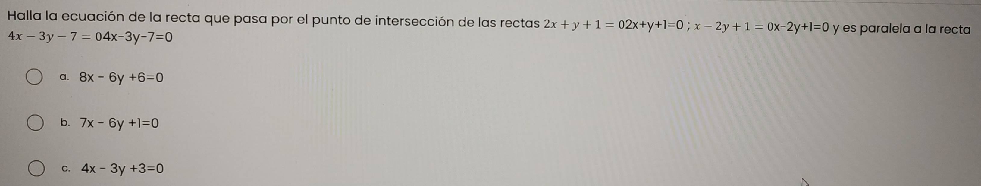 Halla la ecuación de la recta que pasa por el punto de intersección de las rectas 2x+y+1=02x+y+1=0; x-2y+1=0x-2y+1=0 y es paralela a la recta
4x-3y-7=04x-3y-7=0
a. 8x-6y+6=0
b. 7x-6y+1=0
C. 4x-3y+3=0