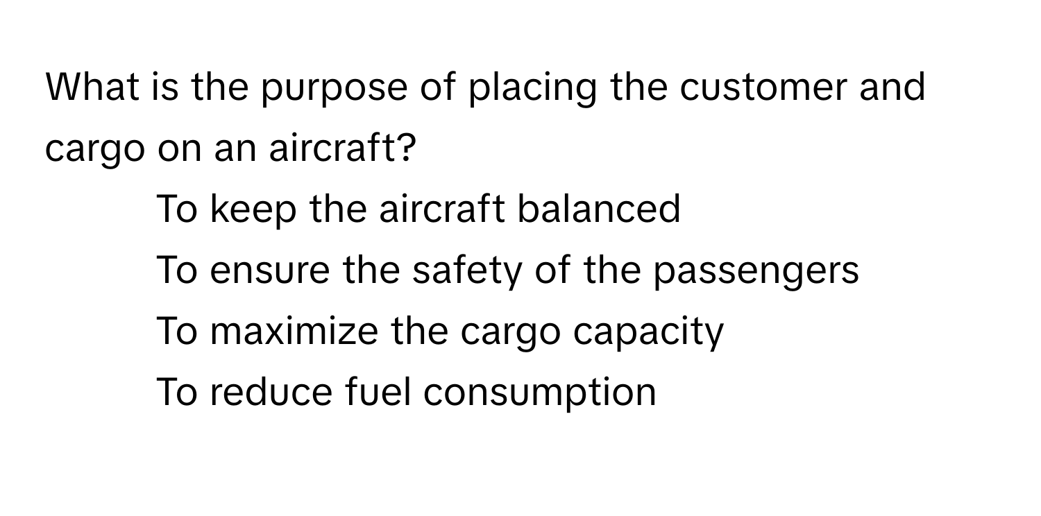 What is the purpose of placing the customer and cargo on an aircraft?

1) To keep the aircraft balanced 
2) To ensure the safety of the passengers 
3) To maximize the cargo capacity 
4) To reduce fuel consumption