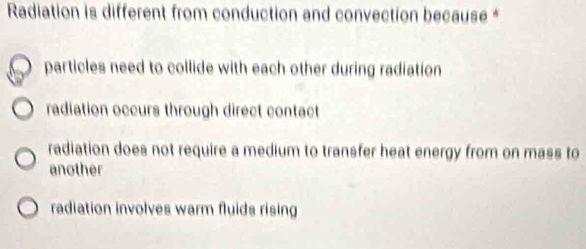 Radiation is different from conduction and convection because *
particles need to collide with each other during radiation
radiation occurs through direct contact
radiation does not require a medium to transfer heat energy from on mass to
another
radiation involves warm fluids rising