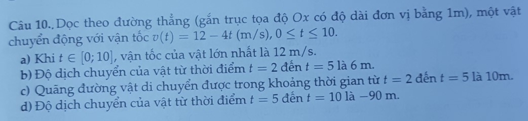 Dọc theo đường thẳng (gắn trục tọa độ Ox có độ dài đơn vị bằng 1m), một vật 
chuyển động với vận tốc v(t)=12-4t(m/s), 0≤ t≤ 10. 
a) Khi t∈ [0;10] , vận tốc của vật lớn nhất là 12 m/s. 
b) Độ dịch chuyển của vật từ thời điểm t=2 đến t=5la6m. 
c) Quãng đường vật di chuyển được trong khoảng thời gian từ t=2 đến t=5 là 10m. 
d) Độ dịch chuyển của vật từ thời điểm t=5 đến t=10 là −90 m.