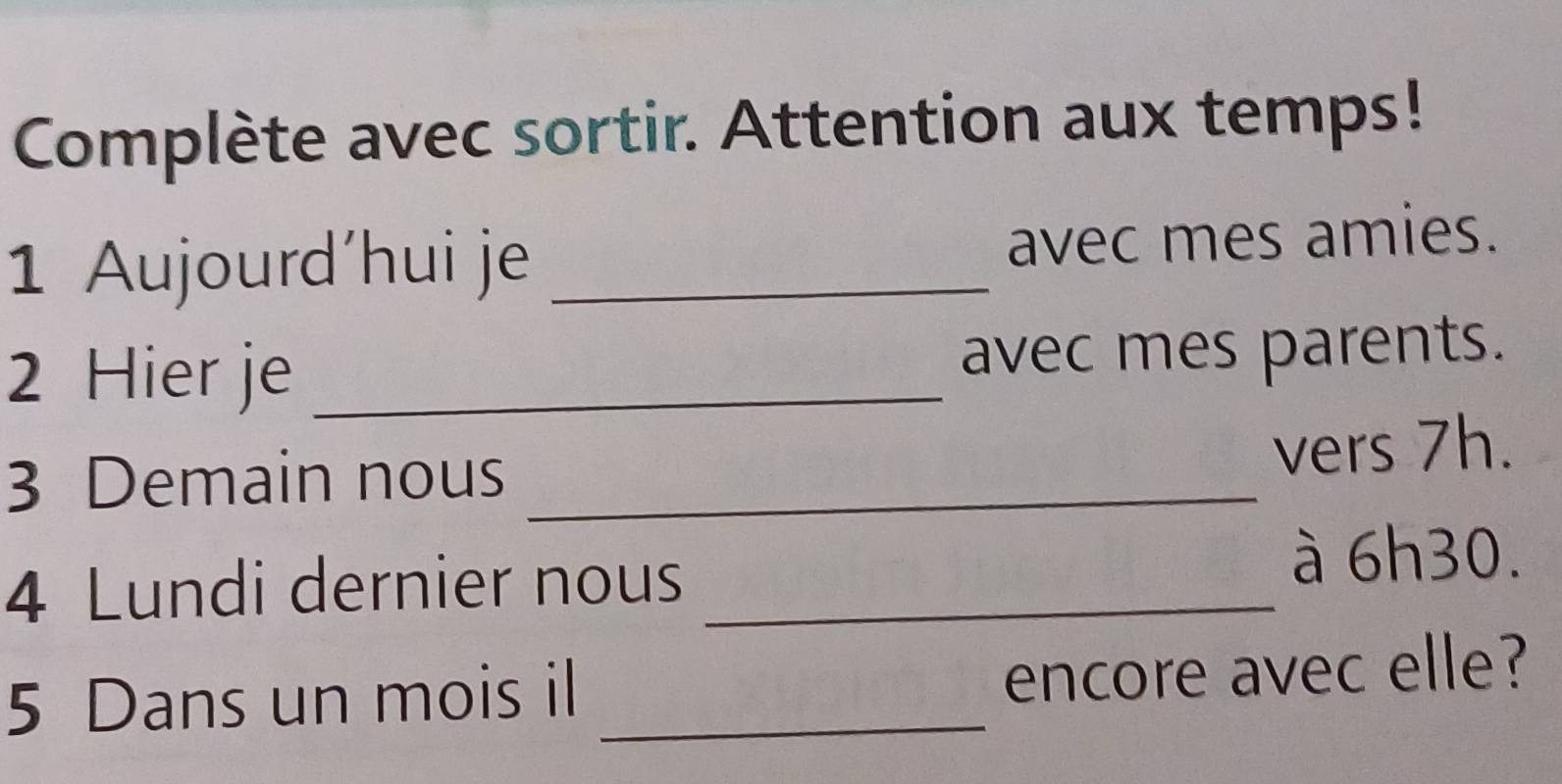 Complète avec sortir. Attention aux temps! 
1 Aujourd'hui je _avec mes amies. 
2 Hier je _avec mes parents. 
3 Demain nous _vers 7h. 
4 Lundi dernier nous_ 
à 6h30. 
5 Dans un mois il_ 
encore avec elle?