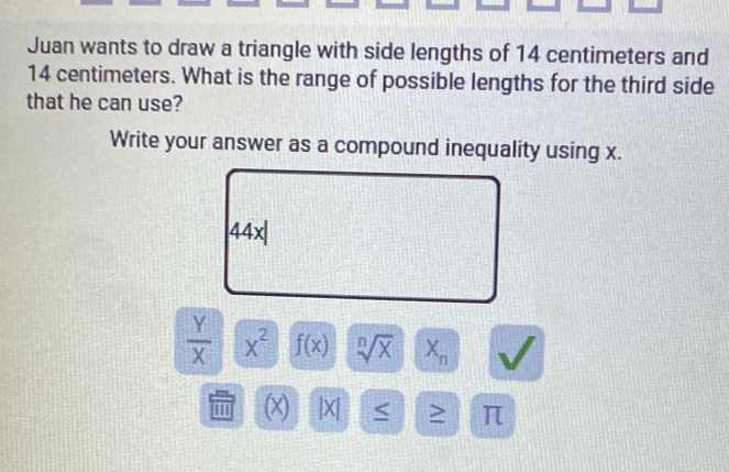 Juan wants to draw a triangle with side lengths of 14 centimeters and
14 centimeters. What is the range of possible lengths for the third side 
that he can use? 
Write your answer as a compound inequality using x.
44x|
 Y/X  x^2 f(x) sqrt[n](x) X_n
' ' (x) |X| < > π