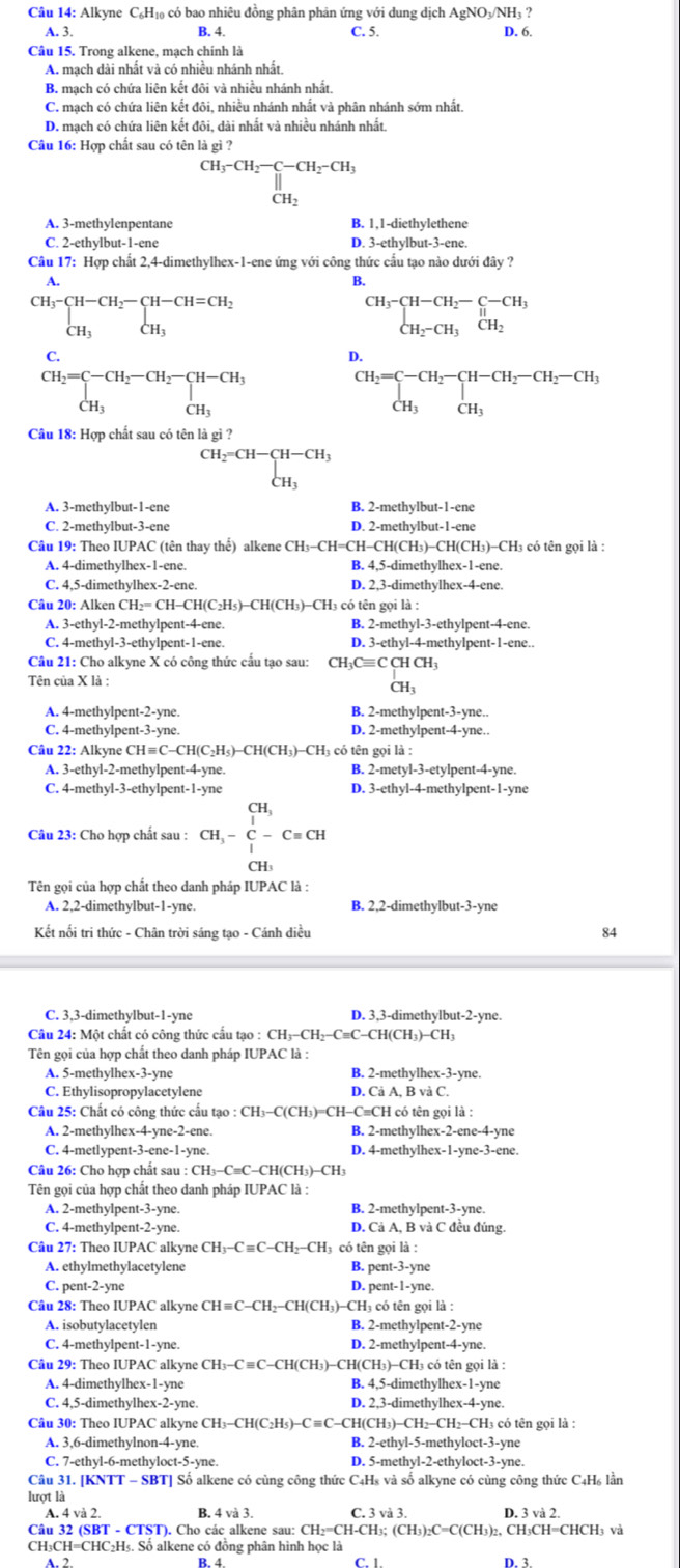 Alkyne C₆H₁₀ có bao nhiêu đồng phân phân ứng với dung dịch AgNO₃/NH₃ ?
A. 3. B. 4. C. 5. D. 6.
Câu 15. Trong alkene, mạch chính là
A. mạch dài nhất và có nhiều nhánh nhất.
B. mạch có chứa liên kết đôi và nhiều nhánh nhất.
C. mạch có chứa liên kết đôi, nhiều nhánh nhất và phân nhánh sớm nhất.
D. mạch có chứa liện kết đôi, dài nhất và nhiều nhánh nhất,
Câu 16: Hợp chất sau có tên là gì ?
beginarrayr CH_3-CH_2-CH_2-CH_2-CH_CH_2endarray
C. 2-ethylbut-1-ene D. 3-ethylbut-3-ene.
Câu 17: Hợp chất 2,4-dimethylhex-1-ene ứng với công thức cầu tạo nào dưới đây ?
A.
B.
CH_3-CH-CH_2-CH-CH=CH_2 CH_3endarray
beginarrayr CH_3-CH-CH_2-C-CH_3 CH_2-CH_3CH_2endarray
C.
D.
beginarrayr CH_2=C-CH_2-CH_2-CH-CH_3 CH_3endarray
beginarrayr CH_2=C-CH_2-CH-CH_2-CH_2-CH_3 CH_3CH_3endarray
Câu 18: Hợp chất sau có tên là gì ?
beginarrayr CH_2=CH-CH-CH_3 CH_3endarray
A. 3-methylbut-1-ene B. 2-methylbut-1-ene
C. 2-methylbut-3-ene D. 2-methylbut-1-ene
Câu 19: Theo IUPAC (tên thay thể) alkene CH_3-CH=CH-CH(CH_3)-CH(CH 3)-CH3 có tên gọi là :
A. 4-dimethylhex-1-ene. B. 4,5-dimethylhex-1-ene.
C. 4,5-dimethylhex-2-ene. D. 2,3-dimethylhex-4-ene.
Câu 20: Alken ( CH_2=CH-CH(C_2H_5)-CH(CH_3)-C 'H3 có tên gọi là :
A. 3-ethyl-2-methylpent-4-ene. B. 2-methyl-3-ethylpent-4-ene.
C. 4-methyl-3-ethylpent-1-ene. D. 3-ethyl-4-methylpent-1-ene..
Câu 21: Cho alkyne X có công thức cầu tạo sau: CH_3Cequiv CCHCH_3
Tên của X là :
A. 4-methylpent-2-yne B. 2-methylpent-3-yne..
C. 4-methylpent-3-yne. D. 2-methylpent-4-yne..
Câu 22: Alkyne CH≡C- C-CH(C_2H_5)-CH(CH_3)-CH_3 I có tên gọi là :
A. 3-ethyl-2-methylpent-4-yne. B. 2-mety 1-3-ct lpent-4-yne.
C. 4-methyl-3-ethylpent-1-yne D. 3-ethy|-4-met hylpent-1-yne
Câu 23: Cho hợp chất sau : CH,-beginarrayr CH, |endarray  C-C=CH
Tên gọi của hợp chất theo danh pháp IUPAC là :
A. 2,2-dimethylbut-1-yne. B. 2,2-dimethylbut-3-yne
Kết nối tri thức - Chân trời sáng tạo - Cánh diều 84
C. 3,3-dimethylbut-1-yne D. 3,3-dimethylbut-2-yne.
Câu 24: Một chất có công thức cấu tạo : CH₃-CH₂-C≡C-CH(CH₃)-CH₃
Tên gọi của hợp chất theo danh pháp IUPAC là :
A. 5-methylhex-3-yne B. 2-methylhex-3-yne.
C. Ethylisopropylacetylene D. Cả A, B và C.
Câu 25: Chất có công thức cấu tạo : CH₃-C(CH₃)=CH-C≡CH có tên gọi là :
A. 2-methylhex-4-yne-2-ene. B. 2-methylhex-2-ene-4-yne
C. 4-metlypent-3-ene-1-yne. D. 4-methylhex-1-yne-3-ene.
Câu 26: Cho hợp chất sau : :CH_3-C=C-C H(CH3)−CH3
Tên gọi của hợp chất theo danh pháp IUPAC là :
A. 2-methylpent-3-yne. B. 2-methylpent-3-yne.
C. 4-methylpent-2-yne. D. Cả A, B và C đều đúng.
Câu 27: Theo IUPAC alkyne CH_3-Cequiv C-CH_2-CH H có tên gọi là :
A. ethylmethylacetylene B. pent-3-yne
C. pent-2-yne D. pent-1-yne.
Câu 28: Theo IUPAC alkyne CH≡C-CH₂-CH(CH₃)-CH₃ có tên gọi là :
A. isobutylacetylen B. 2-methylpent-2-yne
C. 4-methylpent-1-yne. D. 2-methylpent-4-yne.
Câu 29: Theo IUPAC alkyne CH_3-Cequiv C-C 'H(CH₃)−CH(CH₃)−CH₃ có tên gọi là :
A. 4-dimethylhex-1-yne B. 4,5-dimethylhex-1-yne
C. 4,5-dimethylhex-2-yne. D. 2,3-dimethylhex-4-yne.
Câu 30: Theo IUPAC alkyne CH3-CH(C2H5)-C≡C-CH(CH3)-CH2-CH2-CH3 có tên gọi là :
A. 3,6-dimethylnon-4-yne. B. 2-ethyl-5-methyloct-3-yne
C. 7-ethyl-6-methyloct-5-yne. D. 5-methyl-2-ethyloct-3-yne.
Câu 31. [KNTT - SBT] Số alkene có cùng công thức C4Hs và số alkyne có cùng công thức C4H₆ lần
lượt là
A. 4 và 2. B. 4 và 3. C. 3 và 3. D. 3 và 2.
Câu 32 (SBT - CTST). Cho các alkene sau: CH₂=CH-CH₃; (CH₃)₂C=C(CH₃)₂, CH₃CH=CHCH₃ và
CH₃CH=CHC₂H₅. Số alkene có đồng phân hình học là
D. 3.