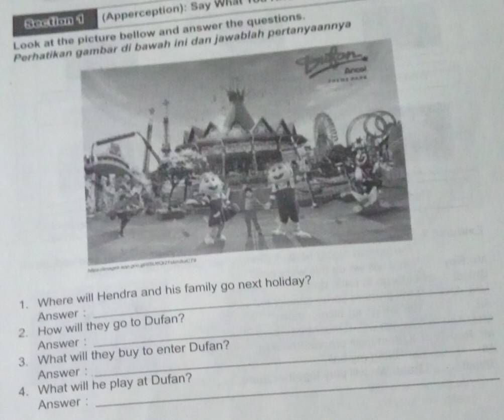 (Apperception): Say Whal 
Look at tre bellow and answer the questions. 
Perhatikaablah pertanyaannya 
1. Where will Hendra and his family go next holiday? 
Answer : 
2. How will they go to Dufan? 
Answer : 
3. What will they buy to enter Dufan? 
Answer : 
4. What will he play at Dufan? 
Answer :