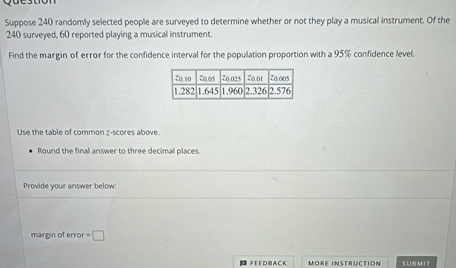 Question 
Suppose 240 randomly selected people are surveyed to determine whether or not they play a musical instrument. Of the
240 surveyed, 60 reported playing a musical instrument. 
Find the margin of error for the confidence interval for the population proportion with a 95% confidence level. 
Use the table of common z-scores above. 
Round the final answer to three decimal places. 
Provide your answer below: 
margin of error =□
F E E D B A C K MORE INSTRUCTION SUBMIT