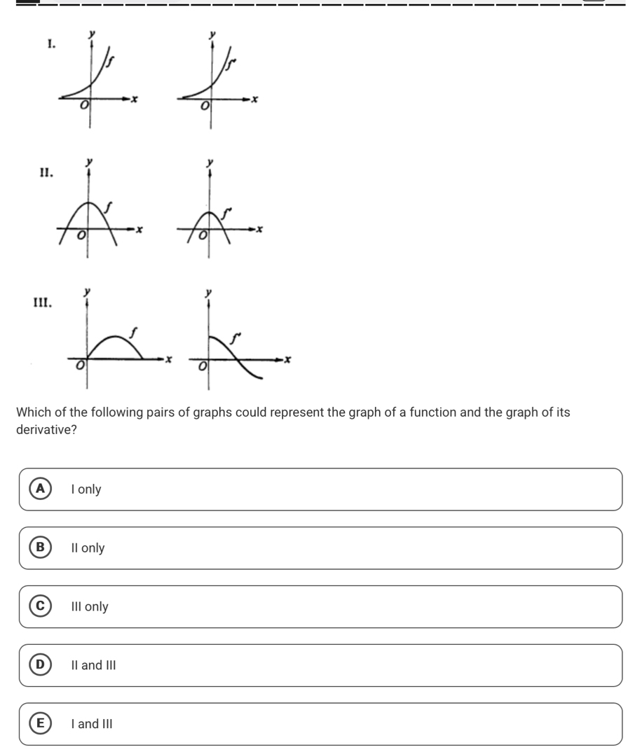 5
0 -x 0 -x
III
Which of the following pairs of graphs could represent the graph of a function and the graph of its
derivative?
A I only
B II only
C III only
D II and III
E I and III