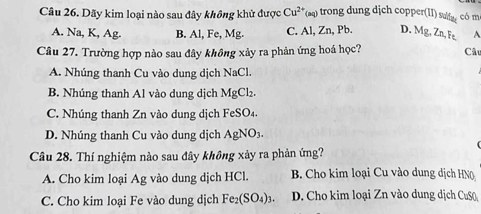 Dãy kim loại nào sau đây không khử được Cu^(2+)(aq) trong dung dịch copper(II) sulfæ có m
A. Na, K, Ag. B. Al, Fe, Mg. C. Al, Zn, Pb. D. Mg, Zn, Fe, A
Câu 27. Trường hợp nào sau đây không xảy ra phản ứng hoá học? Câu
A. Nhúng thanh Cu vào dung dịch NaCl.
B. Nhúng thanh Al vào dung dịch MgCl_2.
C. Nhúng thanh Zn vào dung dịch FeSO4.
D. Nhúng thanh Cu vào dung dịch AgNO_3. 
(
Câu 28. Thí nghiệm nào sau đây không xảy ra phản ứng?
A. Cho kim loại Ag vào dung dịch HCl. B. Cho kim loại Cu vào dung dịch HN0
C. Cho kim loại Fe vào dung dịch Fe_2(SO_4)_3. D. Cho kim loại Zn vào dung dịch CuS0_4