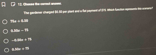 Choose the correct answer.
The gardener charged $0.50 per plant and a flat payment of $75. Which function represents this scenario?
75x+0.50
0.50x-75
-0.50x+75
0.50x+75