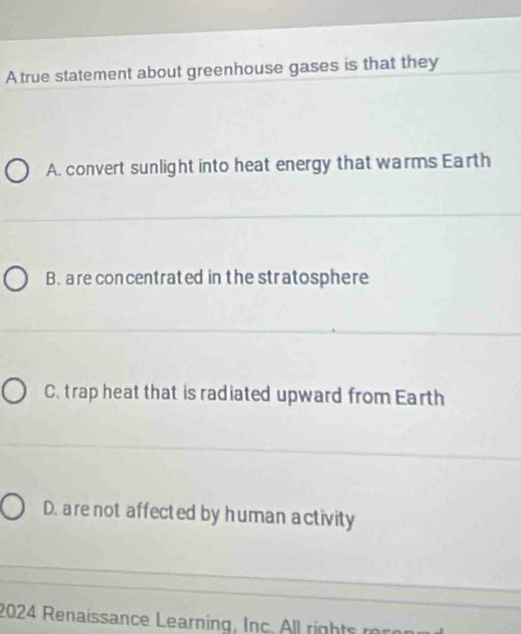 A true statement about greenhouse gases is that they
A. convert sunlight into heat energy that warms Earth
B. are concentrated in the stratosphere
C. trap heat that is radiated upward from Earth
D. are not affected by human activity
2024 Renaissance Learning, Inc. l l righ