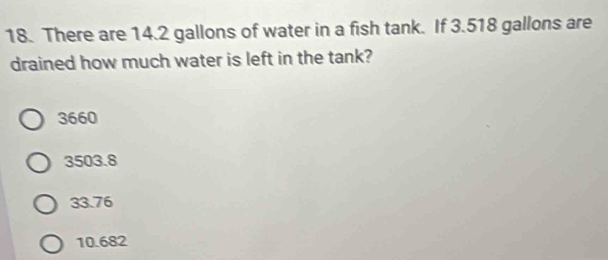 There are 14.2 gallons of water in a fish tank. If 3.518 gallons are
drained how much water is left in the tank?
3660
3503.8
33.76
10.682