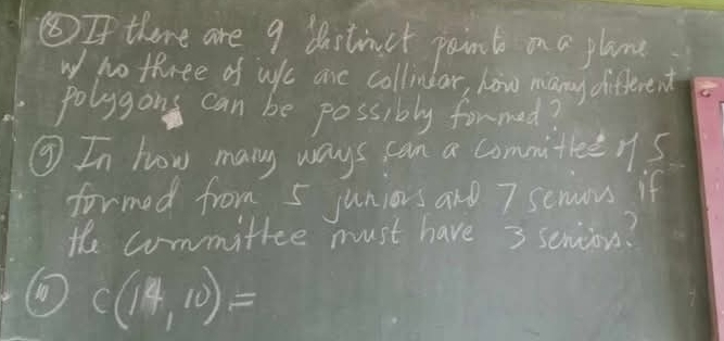 ⑤If there are 9 distinct poind on a plane 
w no three of wf ane collindar, how many different 
polygons can be possibly formed? 
③ In how many ways can a commitieeys 
formed from 5 juniors and 7 senous if 
the committee must have 3 senions? 
① C(14,10)=