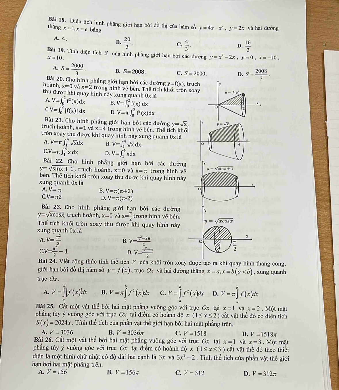 Diện tích hình phẳng giới hạn bởi đồ thị của hàm số y=4x-x^2,y=2x và hai đường
thằng x=1,x=e bằng
A. 4 . B.  20/3 .
C.  4/3 .  16/3 
D.
Bài 19. Tính diện tích S của hình phẳng giới hạn bởi các đường y=x^2-2x,y=0,x=-10,
x=10.
A. S= 2000/3 . B. S=2008. C. S=2000. D. S= 2008/3 .
Bài 20. Cho hình phẳng giới hạn bởi các đường y=f(x) , truch ↑y
hoành, x=0 và x=2 trong hình vẽ bên. Thể tích khối tròn xoay y=f(x)
thu được khi quay hình này xung quanh 0* 1a
A. V=∈t _0^(2f^2)(x)dx B. V=∈t _0^(2f(x)dx 。 2
C V=∈t _0^2|f(x)|dx D. V=π ∈t _0^2f^2)(x)dx
Bài 21. Cho hình phẳng giới hạn bởi các đường y=sqrt(x), y=sqrt(x)
truch hoành, x=1 và x=4 trong hình vẽ bên. Thể tích khối
tròn xoay thu được khi quay hình này xung quanh 0* 1a
A. V=π ∈t _1^(4sqrt x)dx B. V=∈t _1^(4sqrt x)dx
。
4
C.V=π ∈t _1^(4xdx D. V=∈t _1^4xdx
Bài 22. Cho hình phẳng giới hạn bởi các đường
y=sqrt(sin x+1) , truch hoành, x=0 và x=π trong hình vẽ y=sqrt sin x+1)
bên. Thể tích khối tròn xoay thu được khi quay hình này
xung quanh 0* 1dot a
A. V=π B. V=π (π +2)
。
C. V=π 2 D. V=π (π -2)
Bài 23. Cho hình phẳng giới hạn bởi các đường y
y=sqrt(xcos x) :, truch hoành, x=0 và x= π /2  trong hình vẽ bên.
Thể tích khối tròn xoay thu được khi quay hình này
y=sqrt(xcos x)
xung quanh 0* 1a
×
B.
A. V= π^2/2  V= (π^2-2π )/2  。  π /2 
C V= π^2/2 -1
D. V= (π^2-π )/2 
Bài 24. Viết công thức tính thể tích V của khối tròn xoay được tạo ra khi quay hình thang cong,
giới hạn bởi đồ thị hàm số y=f(x) , trục Ox và hai đường thẳng x=a,x=b(a , xung quanh
trục Ox .
A. V=∈tlimits^b|f(x)|dx B. V=π ∈tlimits _a^(bf^2)(x)dx C. V=∈tlimits _a^(bf^2)(x)dx D. V=π ∈tlimits _a^(bf(x)dx
Bài 25. Cắt một vật thể bởi hai mặt phẳng vuông góc với trục Ox tại x=1 và x=2 Một mặt
phẳng tùy ý vuông góc với trục Ox tại điểm có hoành độ x(1≤ x≤ 2) cắt vật thể đó có diện tích
S(x)=2024x. Tính thể tích của phần vật thể giới hạn bởi hai mặt phẳng trên.
A. V=3036 B. V=3036π C. V=1518
D. V=1518π
Bài 26. Cắt một vật thể bởi hai mặt phẳng vuông góc với trục Ox tại x=1 và x=3. Một mặt
phẳng tùy ý vuông góc với trục Ox tại điểm có hoành đó 6 x(1≤ x≤ 3) cắt vật thể đó theo thiết
diện là một hình chữ nhật có độ dài hai cạnh là 3x và 3x^2)-2. Tính thể tích của phần vật thể giới
hạn bởi hai mặt phẳng trên.
A. V=156 B. V=156π C. V=312 D. V=312π