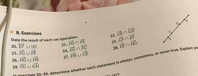 H
G
B. Exercises 
State the result of each set operation. 22. vector GE∩ vector GH F
20. overleftrightarrow EF∪  E 21. vector FG∩ vector FE 25. vector GF∩ vector EF
E
23. vector FG∪ vector FE 24. vector EG∩ overleftrightarrow FG 28. vector EF∩ vector HG
26. vector HG∪ vector HE 27. vector FH∪ vector GE
In exercise 30-36 , determine whether each statement is always, sometimes, or never true. Explain yo 
29. overline FG∪ vector GH