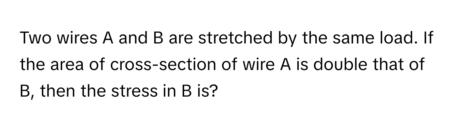 Two wires A and B are stretched by the same load. If the area of cross-section of wire A is double that of B, then the stress in B is?