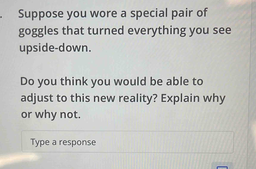 Suppose you wore a special pair of 
goggles that turned everything you see 
upside-down. 
Do you think you would be able to 
adjust to this new reality? Explain why 
or why not. 
Type a response