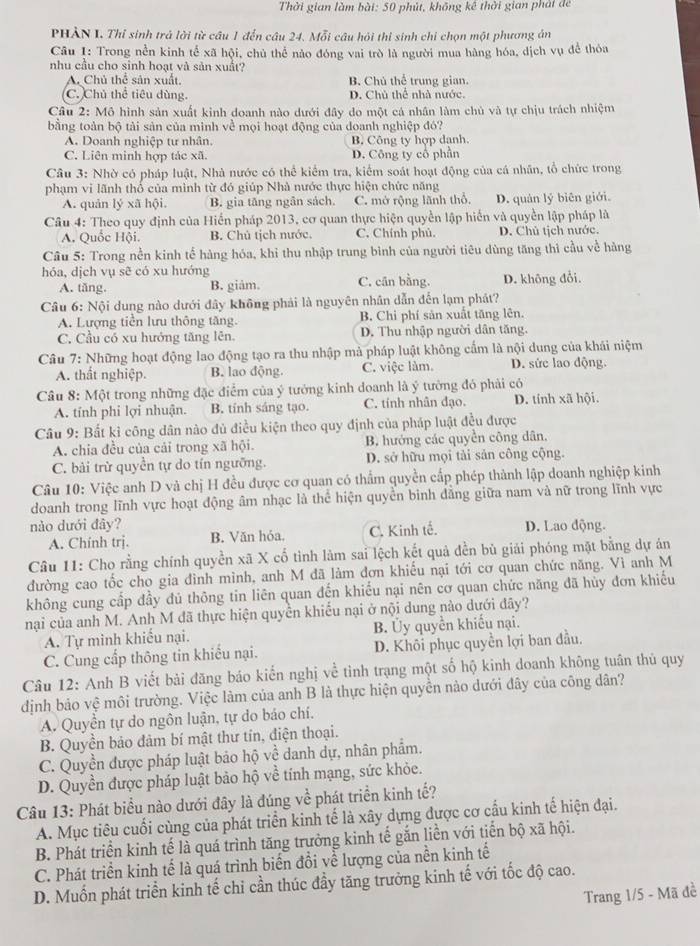 Thời gian làm bài: 50 phút, không kê thời gian phát de
PHẢN I. Thỉ sinh trả lời từ cầu 1 đến câu 24. Mỗi câu hỏi thi sinh chi chọn một phương án
Câu 1: Trong nền kinh tế xã hội, chủ thể nào đóng vai trò là người mua hàng hóa, dịch vụ để thỏa
nhu cầu cho sinh hoạt và sản xuất?
A. Chủ thể sản xuất B. Chú thể trung gian.
C. Chủ thể tiêu dùng. D. Chủ thể nhà nước.
Câu 2: Mô hình sản xuất kinh doanh nào dưới đây do một cả nhân làm chủ và tự chịu trách nhiệm
bằng toàn bộ tài sản của mình về mọi hoạt động của doanh nghiệp đó?
A. Doanh nghiệp tư nhân. B. Công ty hợp danh.
C. Liên minh hợp tác xã. D. Công ty cổ phần
Câu 3: Nhờ có pháp luật, Nhà nước có thể kiểm tra, kiểm soát hoạt động của cá nhân, tổ chức trong
phạm vi lãnh thổ của mình từ đó giúp Nhà nước thực hiện chức năng
A. quản lý xã hội. B. gia tăng ngân sách. C. mở rộng lãnh thổ, D. quản lý biên giới.
Câu 4: Theo quy định của Hiển pháp 2013, cơ quan thực hiện quyền lập hiển và quyền lập pháp là
A. Quốc Hội. B. Chủ tịch nước. C. Chính phủ. D. Chủ tịch nước.
Cầu 5: Trong nền kinh tế hàng hóa, khi thu nhập trung bình của người tiêu dùng tăng thì cầu về hàng
hóa, dịch vụ sẽ có xu hướng C. cân bằng. D. không đổi.
A. tăng. B. giảm。
Câu 6: Nội dung nào dưới đây không phải là nguyên nhân dẫn đến lạm phát?
A. Lượng tiền lưu thông tăng. B. Chi phí sản xuất tăng lên.
C. Cầu có xu hướng tăng lên. D. Thu nhập người dân tăng.
Câu 7: Những hoạt động lao động tạo ra thu nhập mà pháp luật không cấm là nội dung của khái niệm
A. thất nghiệp. B. lao động. C. việc làm. D. sức lao động.
Câu 8: Một trong những đặc điểm của ý tướng kinh doanh là ý tưởng đó phải có D. tính xã hội.
A. tính phi lợi nhuận. B. tính sáng tạo. C. tính nhân đạo.
Câu 9: Bất kỉ công dân nào đủ điều kiện theo quy định của pháp luật đều được
A. chia đều của cải trong xã hội. B hướng các quyền công dân,
C. bài trừ quyền tự do tín ngưỡng. D. sở hữu mọi tải sản công cộng.
Câu 10: Việc anh D và chị H đều được cơ quan có thẩm quyền cấp phép thành lập doanh nghiệp kinh
doanh trong lĩnh vực hoạt động âm nhạc là thể hiện quyền binh đẳng giữa nam và nữ trong lĩnh vực
nào dưới đây? D. Lao động.
A. Chính trj. B. Văn hóa. C. Kinh tế.
Câu 11: Cho rằng chính quyền xã X cố tình làm sai lệch kết quả đền bù giải phóng mặt bằng dự án
đường cao tốc cho gia đình mình, anh M đã làm đơn khiếu nại tới cơ quan chức năng. Vì anh M
không cung cấp đầy đủ thông tin liên quan đến khiếu nại nên cơ quan chức năng đã hủy đơn khiếu
nại của anh M. Anh M đã thực hiện quyển khiều nại ở nội dung nào dưới đây?
A. Tự minh khiếu nại. B. Ủy quyền khiếu nại.
C. Cung cấp thông tin khiếu nại. D. Khôi phục quyền lợi ban đầu.
Câu 12: Anh B viết bài đăng báo kiến nghị về tinh trạng một số hộ kinh doanh không tuân thủ quy
định bảo vệ môi trường. Việc làm của anh B là thực hiện quyền nào dưới đây của công dân?
A. Quyền tự do ngôn luận, tự do báo chí.
B. Quyền bảo đảm bí mật thư tín, điện thoại.
C. Quyền được pháp luật bảo hộ về danh dự, nhân phẩm.
D. Quyền được pháp luật bảo hộ về tính mạng, sức khỏe.
Câu 13: Phát biểu nào dưới đây là đúng về phát triển kinh tế?
A. Mục tiêu cuối cùng của phát triển kinh tế là xây dựng được cơ cầu kinh tế hiện đại.
B. Phát triển kinh tế là quá trình tăng trưởng kinh tế gắn liền với tiến bộ xã hội.
C. Phát triển kinh tế là quá trình biến đồi về lượng của nền kinh tế
D. Muốn phát triển kinh tế chỉ cần thúc đầy tăng trưởng kinh tế với tốc độ cao.
Trang 1/5 - Mã đề