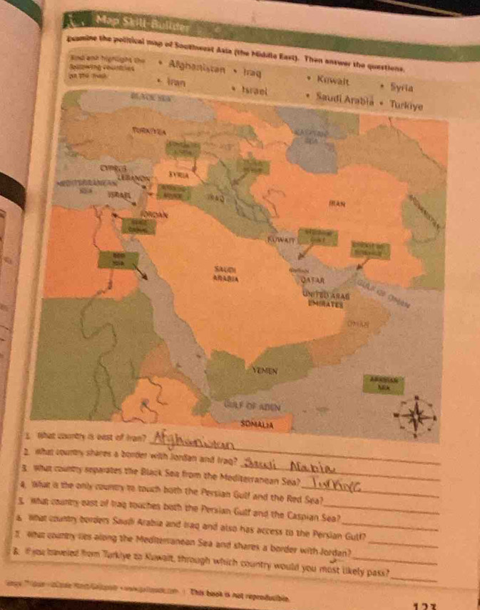 Məp Skill-Büllur 
pcomine the political map of Southwest Asia (the Midille East). Then answer the questions. 
nd aịh hiệhight the Alghanistan 、Iraq * Kuwalt 
Syria 
· Iran * Israel * Saudi Arabia * Turkiye 
BACK HEA 
ToRA?YEA 
LEBLANON DVA 
( 
1 a 0 
fordan 
KUWAIT 
SAUD 
(A QAFAR 
GLA N Go Ghààn 
UNITEDVARAD 
EMIRATES 
onks 
YEMEN 
NEk 
üblf of aden 
SOMAL2A 
_ 
5 What coontry is best of Iran? 
_ 
2. wWhat couny sheres a border with lordan and Iraq? 
3 What county reparates the Black Sea from the Mediterranean Sea? 
4, What a the only county to touch both the Persian Gulf and the Red Sea? 
s, what county east of Irag touches both the Persian Gulf and the Caspian Sea? 
a what country borders Saudi Arabia and Iraq and also has access to the Persian Gutf? 
3 what county lies along the Mediteranean Sea and shares a border with Jordan?_ 
_ 
B. if you haveied from Turkiye to Kuwait, through which country would you most likely pass? 
gy e atre Mes Galp gadion ). This book is not rependucibén 177