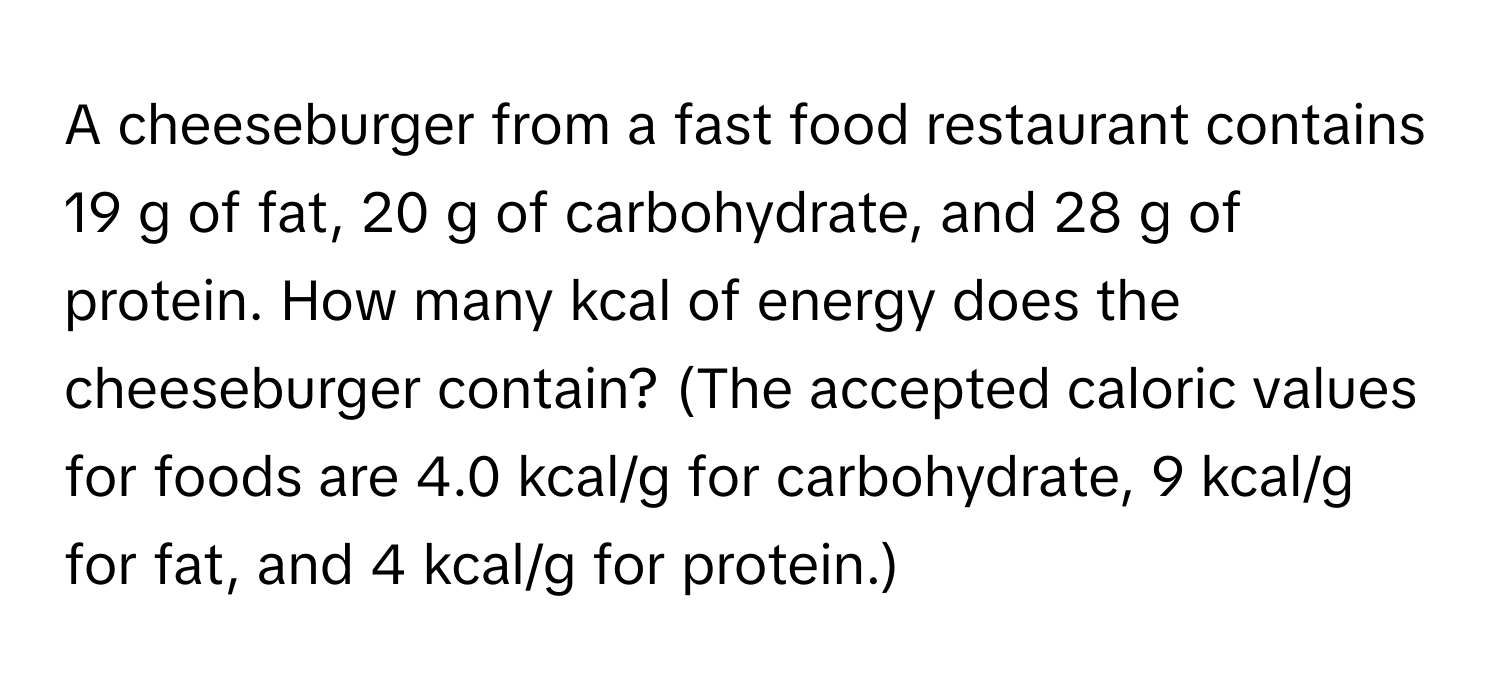 A cheeseburger from a fast food restaurant contains 19 g of fat, 20 g of carbohydrate, and 28 g of protein. How many kcal of energy does the cheeseburger contain? (The accepted caloric values for foods are 4.0 kcal/g for carbohydrate, 9 kcal/g for fat, and 4 kcal/g for protein.)