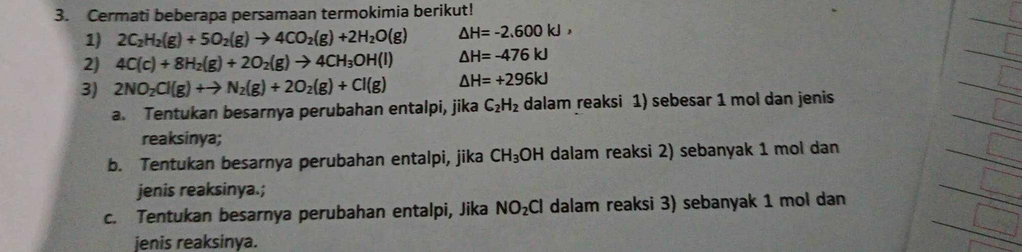 Cermati beberapa persamaan termokimia berikut! 
1) 2C_2H_2(g)+5O_2(g)to 4CO_2(g)+2H_2O(g) △ H=-2.600kJ, 
2) 4C(c)+8H_2(g)+2O_2(g)to 4CH_3OH(l)
△ H=-476kJ
3) 2NO_2Cl(g)+to N_2(g)+2O_2(g)+Cl(g)
△ H=+296kJ
a. Tentukan besarnya perubahan entalpi, jika C_2H_2 dalam reaksi 1) sebesar 1 mol dan jenis 
reaksinya; 
b. Tentukan besarnya perubahan entalpi, jika CH_3OH dalam reaksi 2) sebanyak 1 mol dan 
jenis reaksinya.; 
c. Tentukan besarnya perubahan entalpi, Jika NO_2Cl dalam reaksi 3) sebanyak 1 mol dan 
jenis reaksinya.