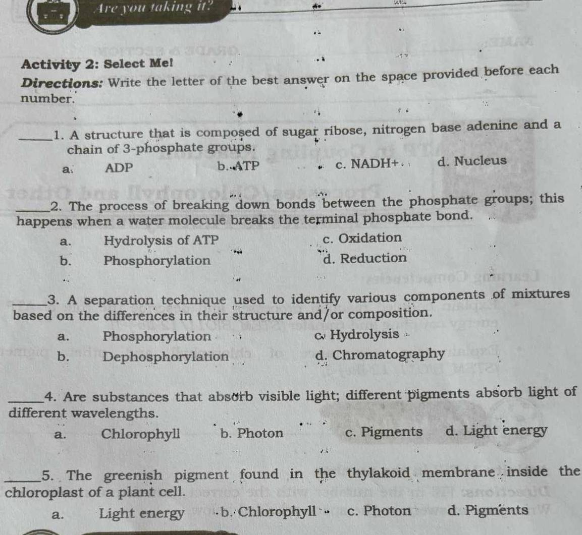 Are you taking it? 
Activity 2: Select Me!
Directions: Write the letter of the best answer on the space provided before each
number.
_1. A structure that is composed of sugar ribose, nitrogen base adenine and a
chain of 3 -phosphate groups.
a. ADP b..ATP c. NADH+ . d. Nucleus
_2. The process of breaking down bonds between the phosphate groups; this
happens when a water molecule breaks the terminal phosphate bond.
a. Hydrolysis of ATP c. Oxidation
b. Phosphorylation d. Reduction
_3. A separation technique used to identify various components of mixtures
based on the differences in their structure and/or composition.
a. Phosphorylation c Hydrolysis 4
b. Dephosphorylation d. Chromatography
_4. Are substances that absorb visible light; different pigments absorb light of
different wavelengths.
a. Chlorophyll b. Photon c. Pigments d. Light energy
_5. The greenish pigment found in the thylakoid membrane inside the
chloroplast of a plant cell.
a. Light energy b. Chlorophyll c. Photon d. Pigments