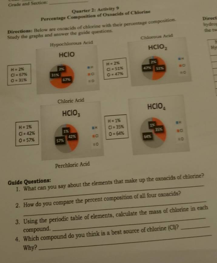 Grade and Section:_
Quarter 2: Activity 9
Percentage Composition of Oxoacids of Chlorine
are oxoacids of chlorine with their percentage composition. Direct
the tw
hydro
Hy
_
Guide Questions: 1. What can you say about the elements that make up the oxoacids of chlorine?
2. How do you compare the percent composition of all four oxoacids?
_
3. Using the periodic table of elements, calculate the mass of chlorine in each
compound.
4. Which compound do you think is a best source of chlorine (Cl)?
Why?