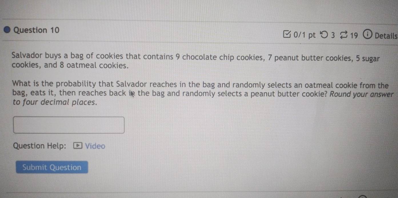 □0/1 pt つ3 ⇄ 19 i Details 
Salvador buys a bag of cookies that contains 9 chocolate chip cookies, 7 peanut butter cookies, 5 sugar 
cookies, and 8 oatmeal cookies. 
What is the probability that Salvador reaches in the bag and randomly selects an oatmeal cookie from the 
bag, eats it, then reaches back in the bag and randomly selects a peanut butter cookie? Round your answer 
to four decimal places. 
Question Help: Video 
Submit Question