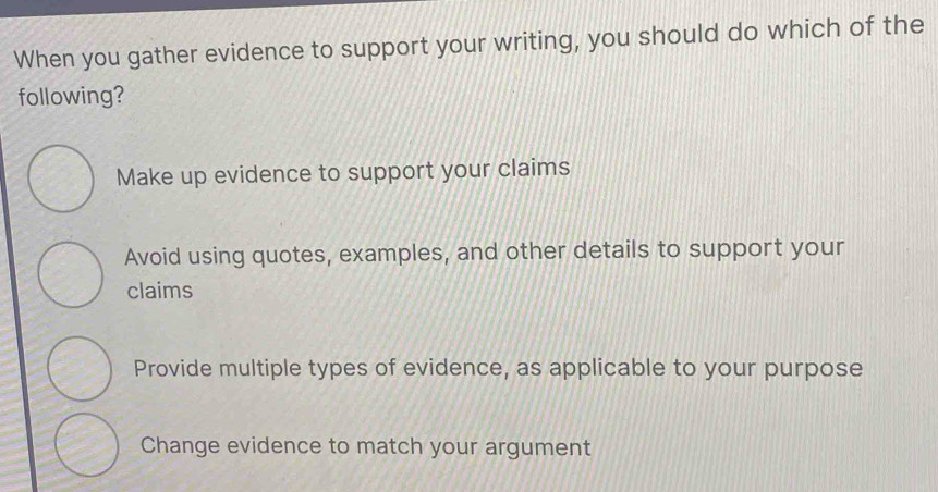 When you gather evidence to support your writing, you should do which of the
following?
Make up evidence to support your claims
Avoid using quotes, examples, and other details to support your
claims
Provide multiple types of evidence, as applicable to your purpose
Change evidence to match your argument