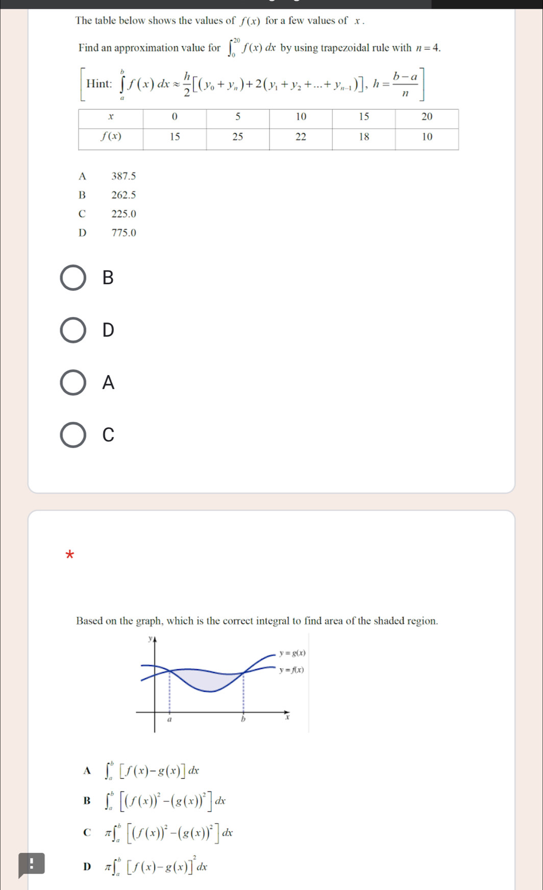 The table below shows the values of f(x) for a few values of x .
Find an approximation value for ∈t _0^((20)f(x) dx by using trapezoidal rule with n=4.
_4) ∈tlimits _a^(bf(x)dxapprox frac h)2[(y_0+y_n)+2(y_1+y_2+...+y_n-1)],h= (b-a)/n ]
Hint:
A 387.5
B 262.5
C 225.0
D 775.0
B
D
A
C
*
Based on the graph, which is the correct integral to find area of the shaded region.
A ∈t _a^(b[f(x)-g(x)]dx
B ∈t _a^b[(f(x))^2)-(g(x))^2]dx
C π ∈t _a^(b[(f(x))^2)-(g(x))^2]dx! D π ∈t _a^(b[f(x)-g(x)]^2)dx