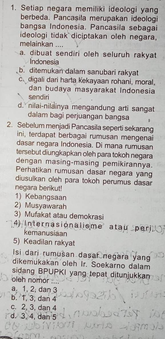 Setiap negara memiliki ideologi yang
berbeda. Pancasila merupakan ideologi
bangsa Indonesia. Pancasila sebagai
ideologi tidak diciptakan oleh negara,
melainkan ....
a. dibuat sendiri oleh seluruh rakyat
Indonesia
b. ditemukan dalam sanubari rakyat
c. digali dari harta kekayaan rohani, moral,
dan budaya masyarakat Indonesia
sendiri
d. nilai-nilainya mengandung arti sangat
dalam bagi perjuangan bangsa
2. Sebelum menjadi Pancasila seperti sekarang
ini, terdapat berbagai rumusan mengenai
dasar negara Indonesia. Di mana rumusan
tersebut diungkapkan oleh para tokoh negara
dengan masing-masing pemikirannya.
Perhatikan rumusan dasar negara yang
diusulkan oleh para tokoh perumus dasar
negara berikut!
1) Kebangsaan
2) Musyawarah
3) Mufakat atau demokrasi
4) Internasionalisme atau per
kemanusiaan
5) Keadilan rakyat
Isi dari rumusan dasar negara yan
dikemukakan oleh Ir. Soekarno dalam
sidang BPUPKI yang tepat ditunjukkan
oleh nomor ....
a 1, 2; dan 3
b. 1, 3, dan 4
c. 2, 3, dan 4
d. 3, 4, dan 5