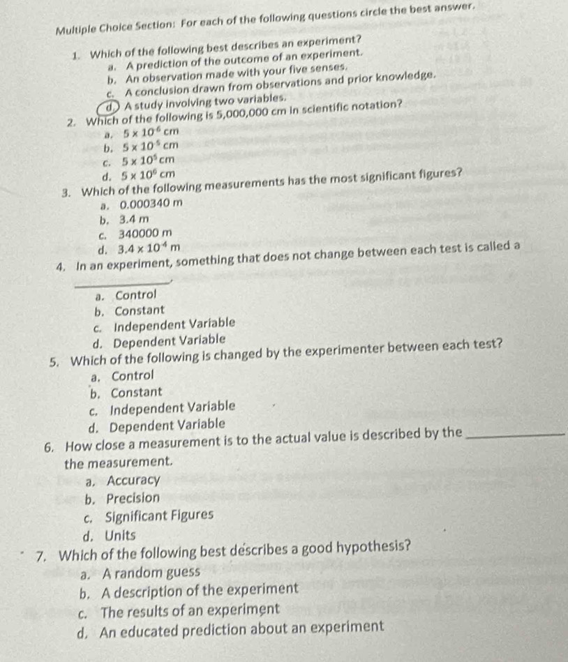 For each of the following questions circle the best answer.
1. Which of the following best describes an experiment?
a. A prediction of the outcome of an experiment.
b. An observation made with your five senses.
c. A conclusion drawn from observations and prior knowledge.
d A study involving two variables.
2. Which of the following is 5,000,000 cm in scientific notation?
a . 5* 10^(-6)cm
b. 5* 10^5cm
c. 5* 10^5cm
d. 5* 10^6cm
3. Which of the following measurements has the most significant figures?
a. 0.000340 m
b. 3.4 m
c. 340000 m
d. 3.4* 10^(-4)m
4. In an experiment, something that does not change between each test is called a
_
a. Control
b. Constant
c. Independent Varíable
d. Dependent Variable
5. Which of the following is changed by the experimenter between each test?
a. Control
b. Constant
c. Independent Variable
d. Dependent Variable
6. How close a measurement is to the actual value is described by the_
the measurement.
a. Accuracy
b. Precision
c. Significant Figures
d. Units
7. Which of the following best describes a good hypothesis?
a. A random guess
b. A description of the experiment
c. The results of an experiment
d. An educated prediction about an experiment
