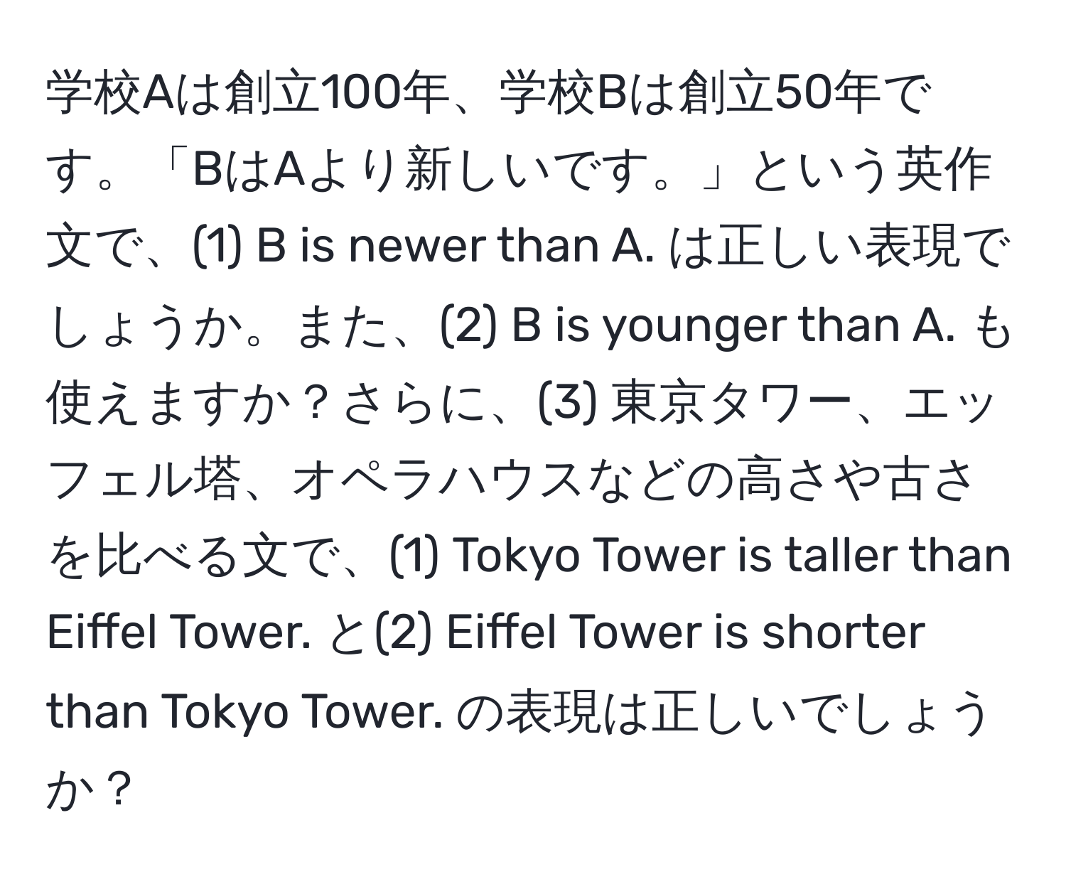 学校Aは創立100年、学校Bは創立50年です。「BはAより新しいです。」という英作文で、(1) B is newer than A. は正しい表現でしょうか。また、(2) B is younger than A. も使えますか？さらに、(3) 東京タワー、エッフェル塔、オペラハウスなどの高さや古さを比べる文で、(1) Tokyo Tower is taller than Eiffel Tower. と(2) Eiffel Tower is shorter than Tokyo Tower. の表現は正しいでしょうか？