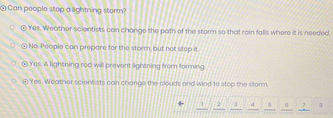 Can people stop a lightning storm?
Yes. Weather scientists can change the path of the storm so that rain falls where it is needed.
widehat b No. People can prepare for the storm, but not stop it.
D Yes. A lightning rod will prevent lightning from forming.
Yes. Weather scientists can change the clouds and wind to stop the storm.
1 2 3 4 5 6 8