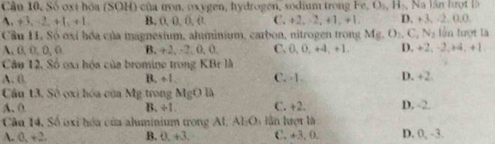 Cầu 10, Số oxị hóa (SOH) của tron, oxygen, hydrogen, sodium trong Fe O_0 H , Na lần lượt là
A. +3, 2, +1, +1, B, 0, 0, 0, 0. C. +2, -2, +1, +1. D. +3. -2. 0.0.
Cầu 11, Só oxỉ hóa của magnesium, aluminium, carbon, nitrogen trong Mg, O_2, C, N_2 lần tượt là
A. 0, 0, 0, 0 B. +2, -2, 0, 0. C. 0, 0, +4 , + 1. D. +2, ·2, +4 +1
Câu 12, Số oxi hóa của bromine trong KBr là
A. 0. B. ÷1 C. -1 D. +2.
Câu 13, Số ọxi hóa của Mg trong MgOla
A. 0 B. ÷1. C. +2. D. ~2.
Cầu 14, Số oxỉ hóa của aluminium trong Al, Ab C 0, lần lượt là
A. 0, +2. B. 0, +3, C. +3, 0. D. 0, -3.