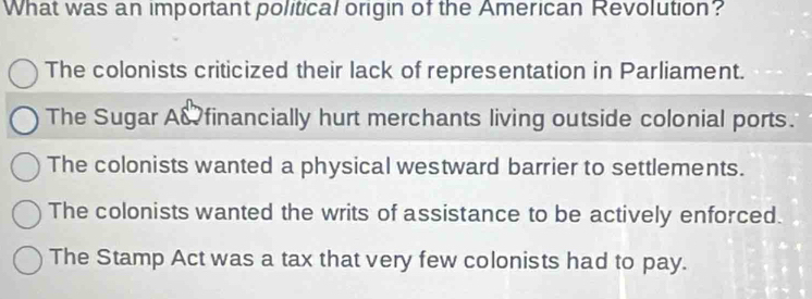 What was an important political origin of the American Revolution?
The colonists criticized their lack of representation in Parliament.
The Sugar A& financially hurt merchants living outside colonial ports.
The colonists wanted a physical westward barrier to settlements.
The colonists wanted the writs of assistance to be actively enforced.
The Stamp Act was a tax that very few colonists had to pay.